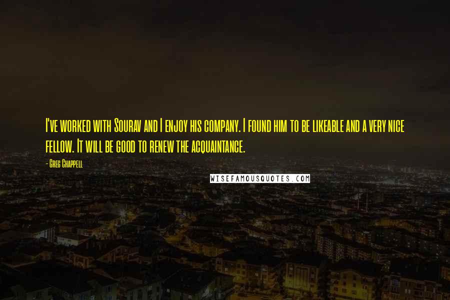 Greg Chappell Quotes: I've worked with Sourav and I enjoy his company. I found him to be likeable and a very nice fellow. It will be good to renew the acquaintance.