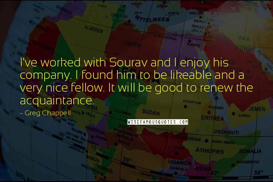 Greg Chappell Quotes: I've worked with Sourav and I enjoy his company. I found him to be likeable and a very nice fellow. It will be good to renew the acquaintance.