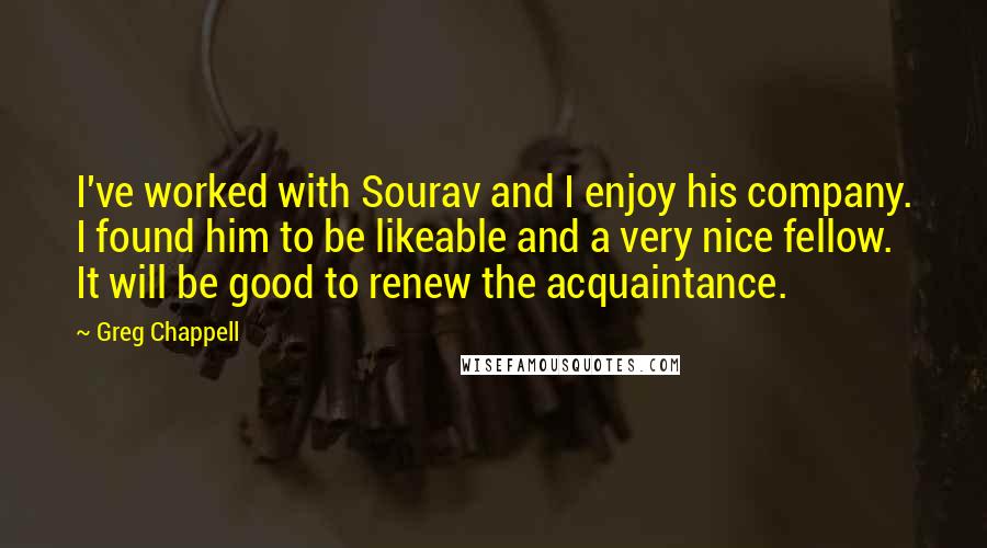 Greg Chappell Quotes: I've worked with Sourav and I enjoy his company. I found him to be likeable and a very nice fellow. It will be good to renew the acquaintance.