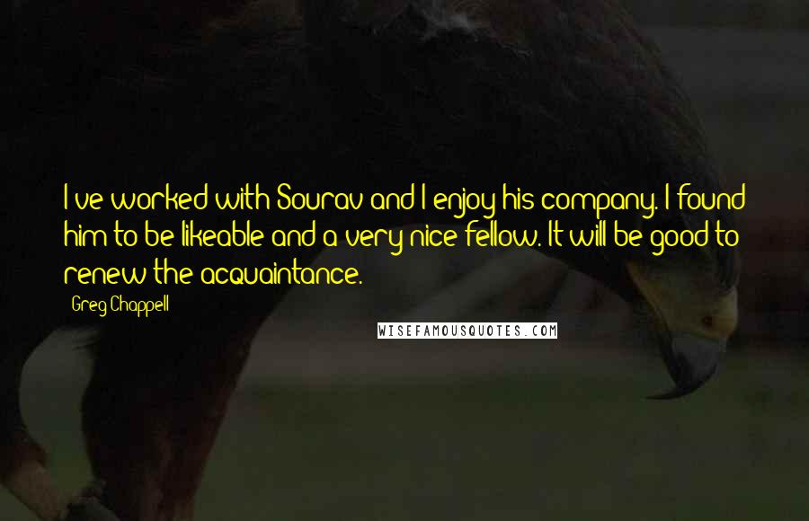 Greg Chappell Quotes: I've worked with Sourav and I enjoy his company. I found him to be likeable and a very nice fellow. It will be good to renew the acquaintance.