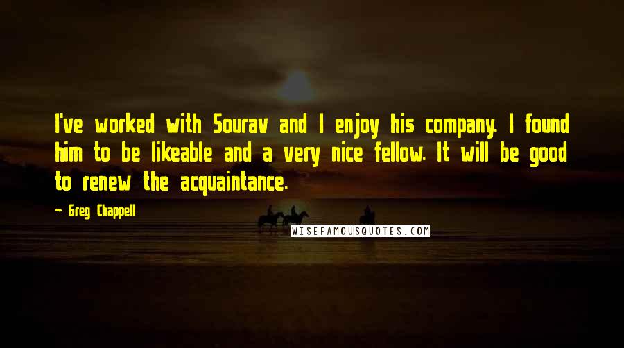 Greg Chappell Quotes: I've worked with Sourav and I enjoy his company. I found him to be likeable and a very nice fellow. It will be good to renew the acquaintance.