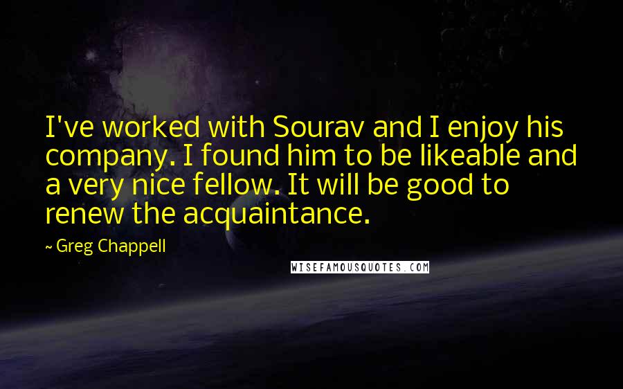 Greg Chappell Quotes: I've worked with Sourav and I enjoy his company. I found him to be likeable and a very nice fellow. It will be good to renew the acquaintance.