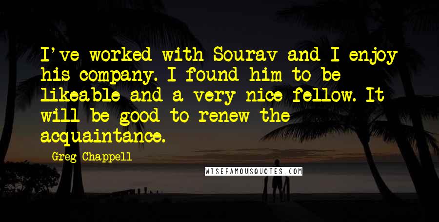 Greg Chappell Quotes: I've worked with Sourav and I enjoy his company. I found him to be likeable and a very nice fellow. It will be good to renew the acquaintance.