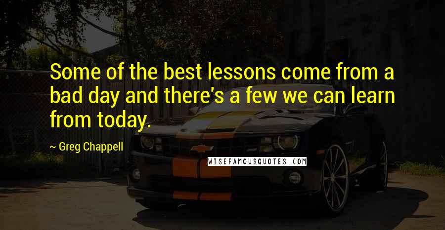 Greg Chappell Quotes: Some of the best lessons come from a bad day and there's a few we can learn from today.