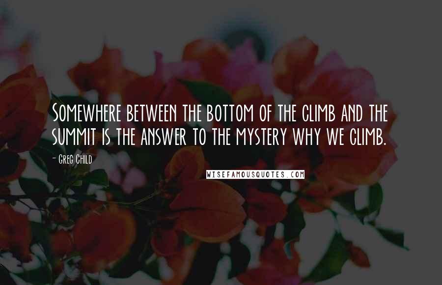 Greg Child Quotes: Somewhere between the bottom of the climb and the summit is the answer to the mystery why we climb.