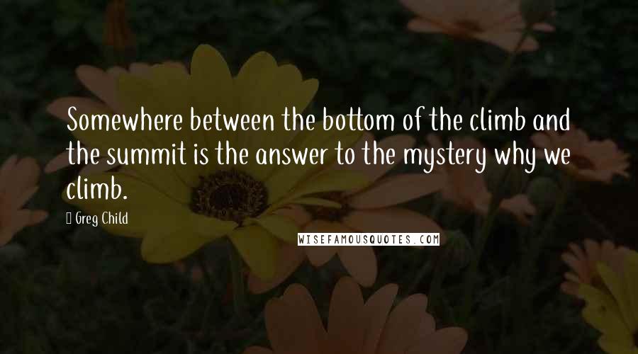 Greg Child Quotes: Somewhere between the bottom of the climb and the summit is the answer to the mystery why we climb.