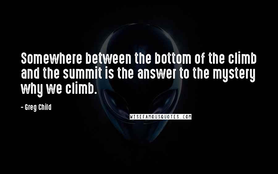 Greg Child Quotes: Somewhere between the bottom of the climb and the summit is the answer to the mystery why we climb.