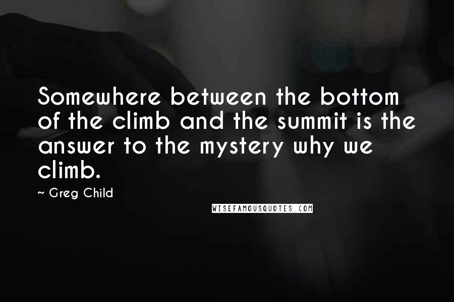 Greg Child Quotes: Somewhere between the bottom of the climb and the summit is the answer to the mystery why we climb.