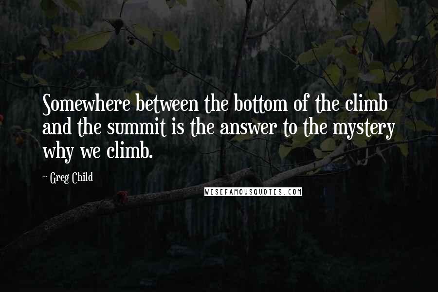 Greg Child Quotes: Somewhere between the bottom of the climb and the summit is the answer to the mystery why we climb.