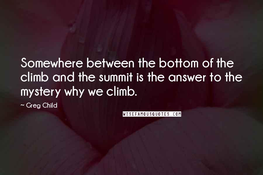 Greg Child Quotes: Somewhere between the bottom of the climb and the summit is the answer to the mystery why we climb.