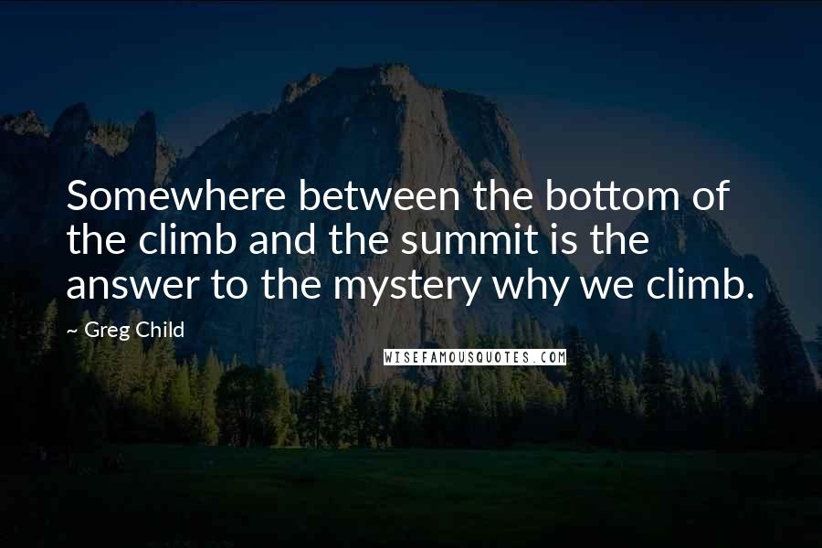 Greg Child Quotes: Somewhere between the bottom of the climb and the summit is the answer to the mystery why we climb.