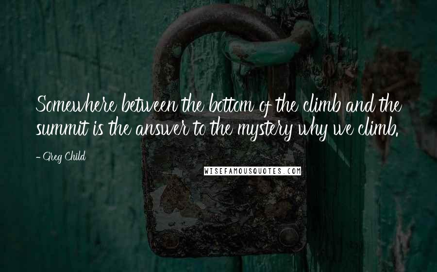 Greg Child Quotes: Somewhere between the bottom of the climb and the summit is the answer to the mystery why we climb.