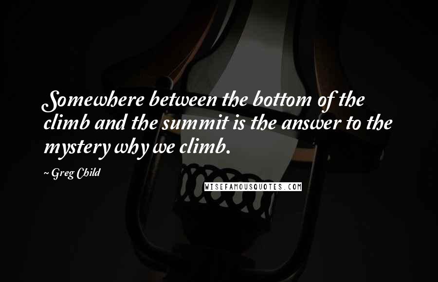 Greg Child Quotes: Somewhere between the bottom of the climb and the summit is the answer to the mystery why we climb.