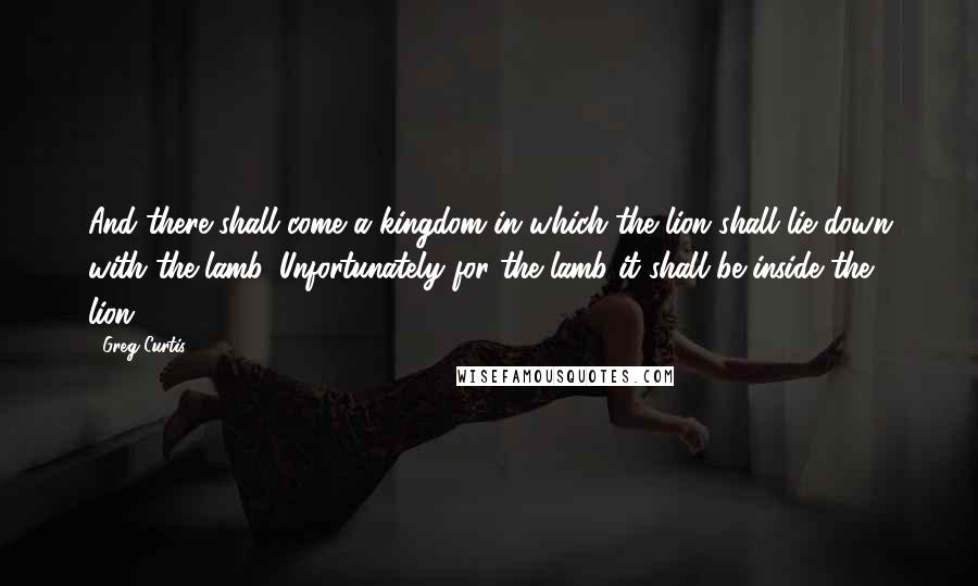 Greg Curtis Quotes: And there shall come a kingdom in which the lion shall lie down with the lamb. Unfortunately for the lamb it shall be inside the lion!