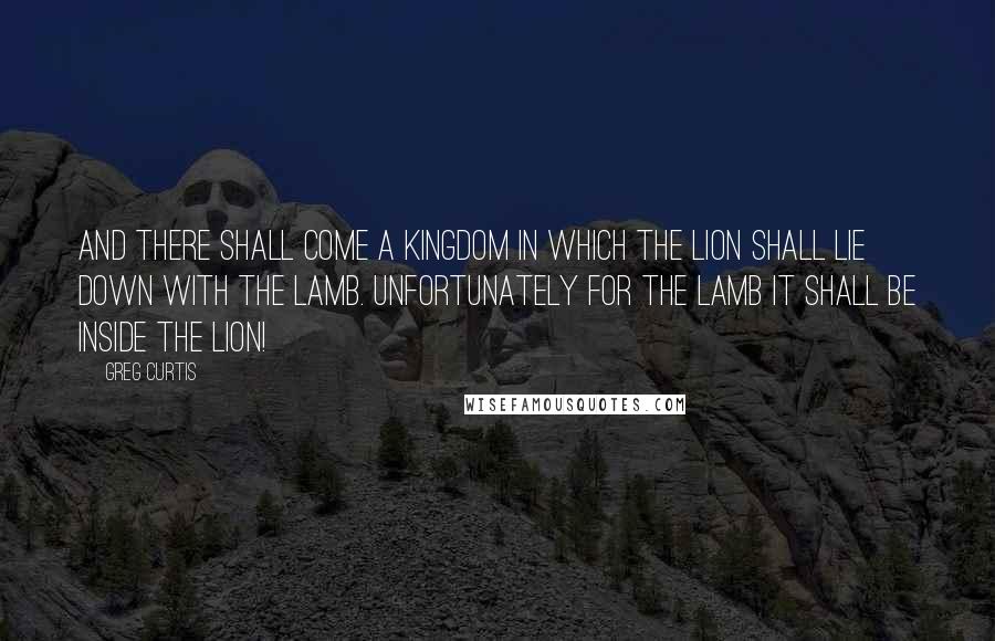 Greg Curtis Quotes: And there shall come a kingdom in which the lion shall lie down with the lamb. Unfortunately for the lamb it shall be inside the lion!