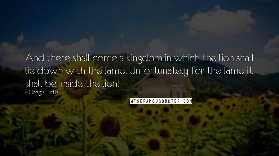 Greg Curtis Quotes: And there shall come a kingdom in which the lion shall lie down with the lamb. Unfortunately for the lamb it shall be inside the lion!