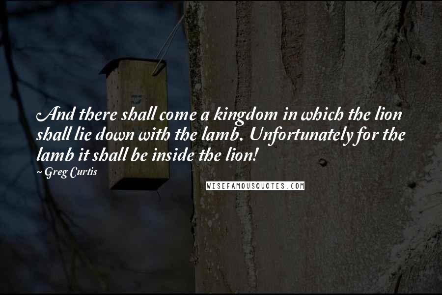 Greg Curtis Quotes: And there shall come a kingdom in which the lion shall lie down with the lamb. Unfortunately for the lamb it shall be inside the lion!