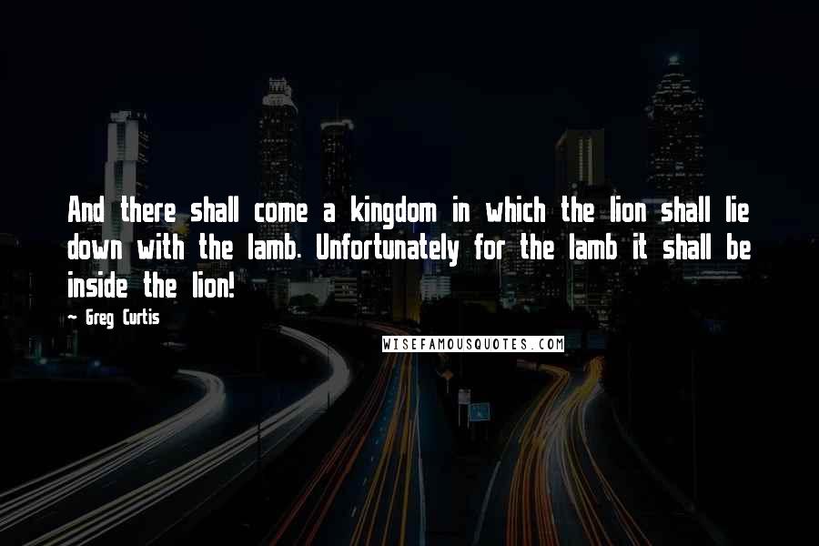 Greg Curtis Quotes: And there shall come a kingdom in which the lion shall lie down with the lamb. Unfortunately for the lamb it shall be inside the lion!