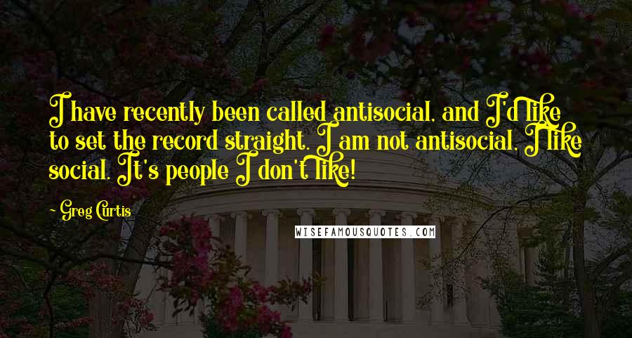 Greg Curtis Quotes: I have recently been called antisocial, and I'd like to set the record straight. I am not antisocial, I like social. It's people I don't like!