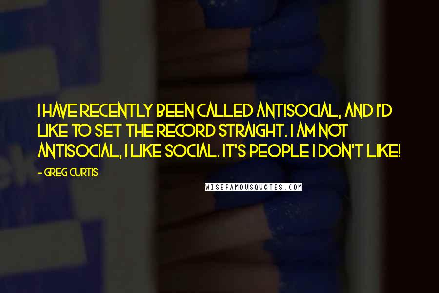 Greg Curtis Quotes: I have recently been called antisocial, and I'd like to set the record straight. I am not antisocial, I like social. It's people I don't like!