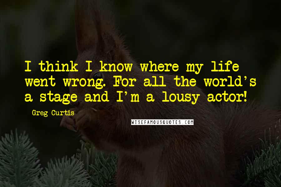 Greg Curtis Quotes: I think I know where my life went wrong. For all the world's a stage and I'm a lousy actor!