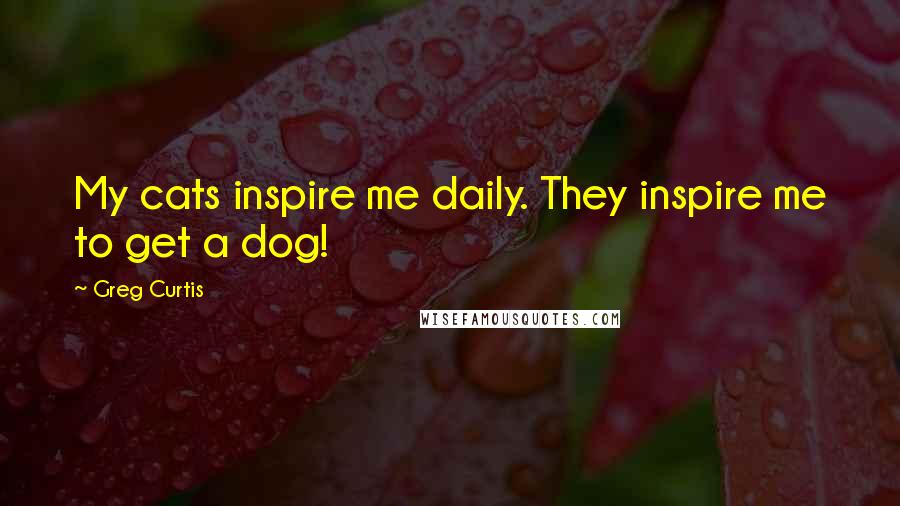 Greg Curtis Quotes: My cats inspire me daily. They inspire me to get a dog!