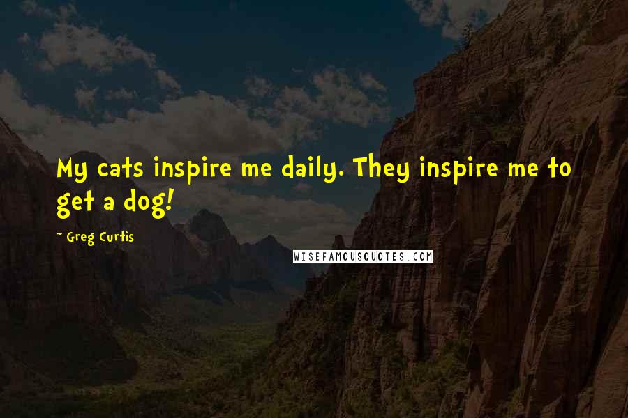 Greg Curtis Quotes: My cats inspire me daily. They inspire me to get a dog!