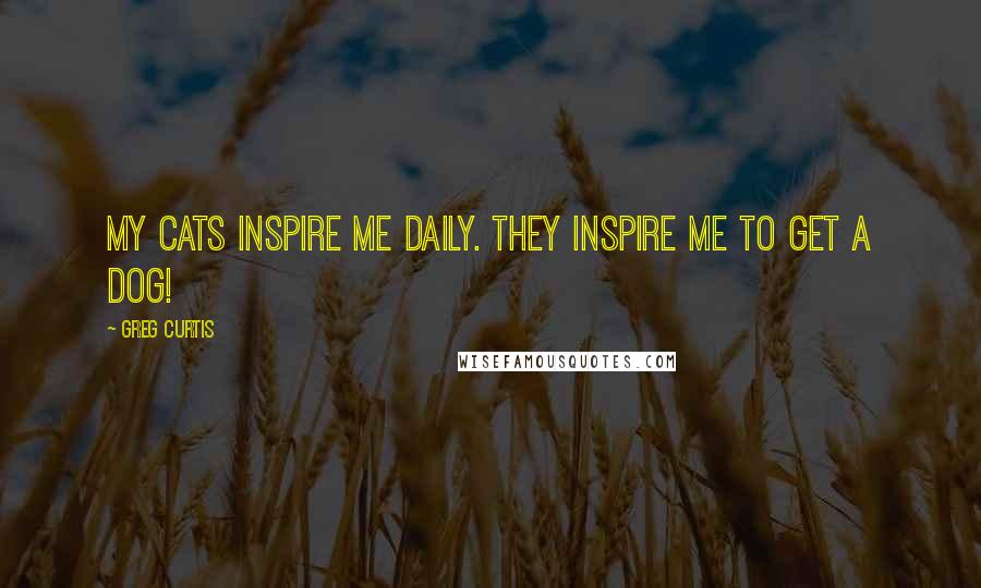 Greg Curtis Quotes: My cats inspire me daily. They inspire me to get a dog!