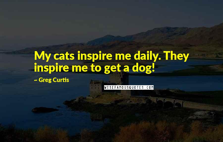 Greg Curtis Quotes: My cats inspire me daily. They inspire me to get a dog!