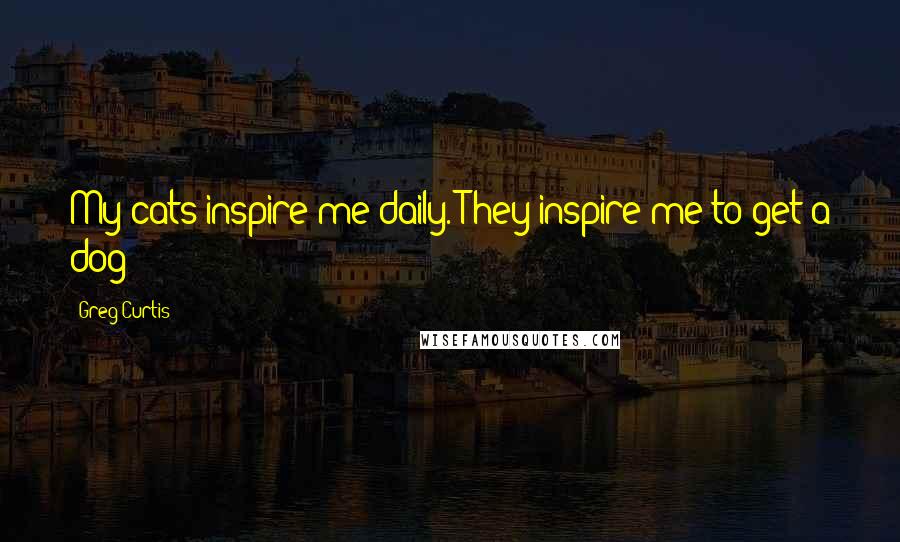 Greg Curtis Quotes: My cats inspire me daily. They inspire me to get a dog!