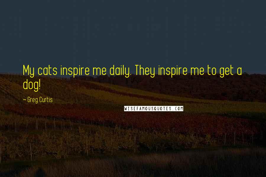 Greg Curtis Quotes: My cats inspire me daily. They inspire me to get a dog!