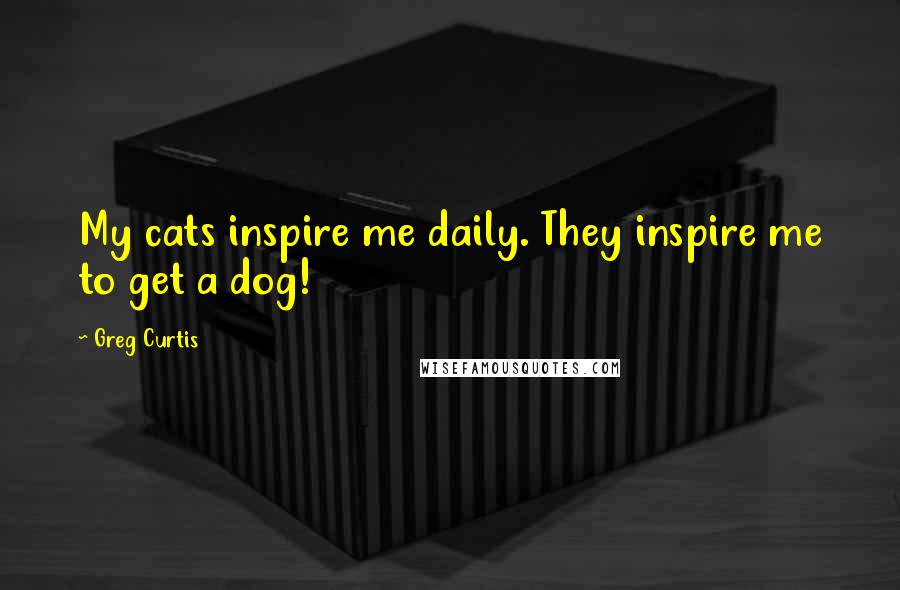 Greg Curtis Quotes: My cats inspire me daily. They inspire me to get a dog!