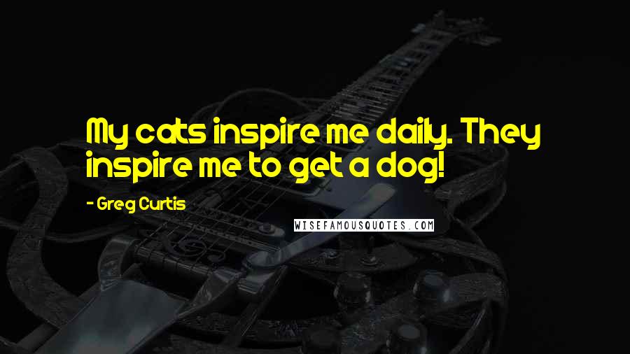 Greg Curtis Quotes: My cats inspire me daily. They inspire me to get a dog!