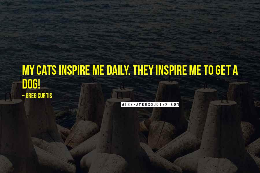 Greg Curtis Quotes: My cats inspire me daily. They inspire me to get a dog!