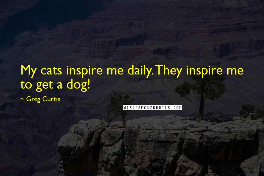 Greg Curtis Quotes: My cats inspire me daily. They inspire me to get a dog!