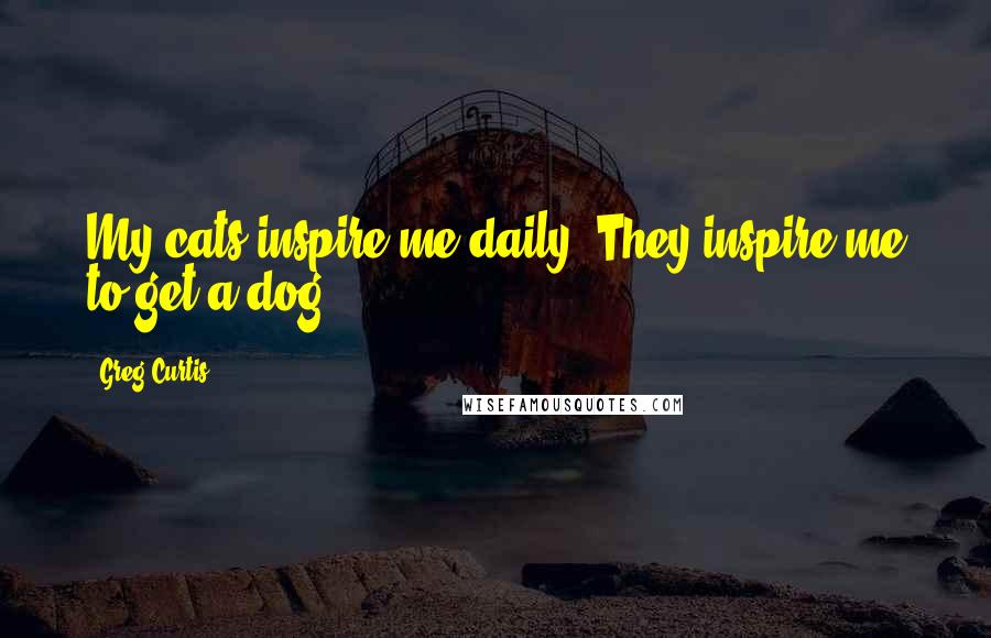 Greg Curtis Quotes: My cats inspire me daily. They inspire me to get a dog!