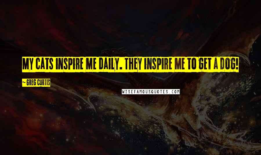 Greg Curtis Quotes: My cats inspire me daily. They inspire me to get a dog!