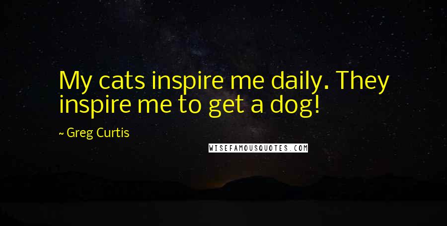 Greg Curtis Quotes: My cats inspire me daily. They inspire me to get a dog!