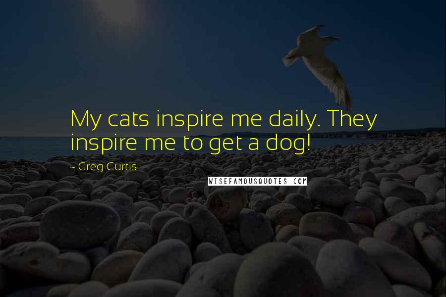 Greg Curtis Quotes: My cats inspire me daily. They inspire me to get a dog!