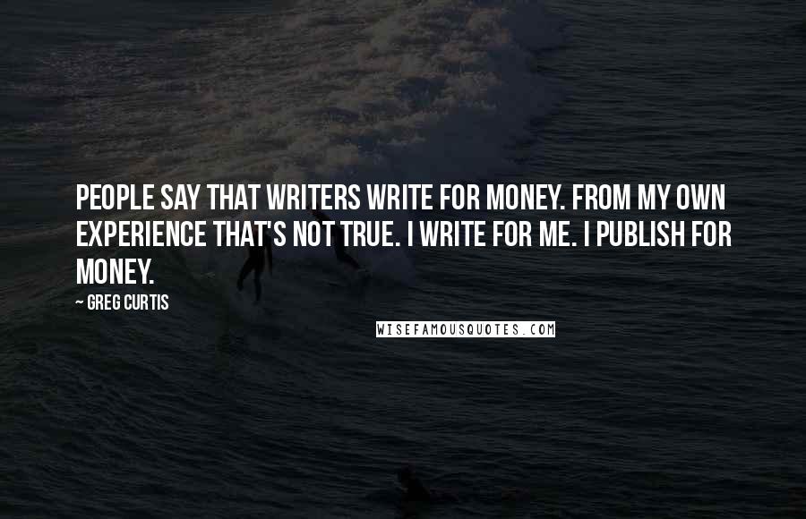 Greg Curtis Quotes: People say that writers write for money. From my own experience that's not true. I write for me. I publish for money.