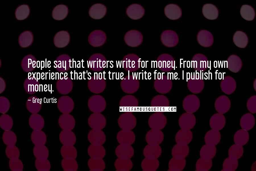 Greg Curtis Quotes: People say that writers write for money. From my own experience that's not true. I write for me. I publish for money.