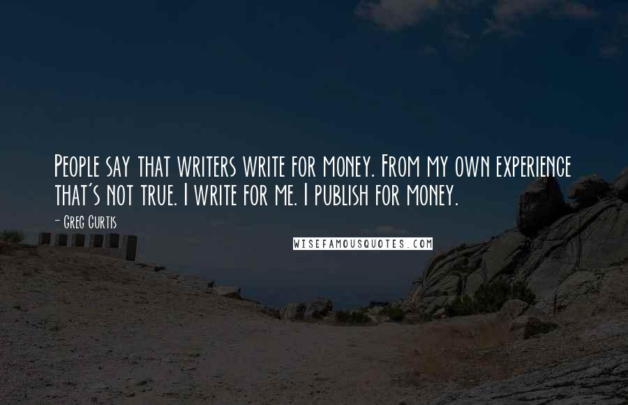 Greg Curtis Quotes: People say that writers write for money. From my own experience that's not true. I write for me. I publish for money.