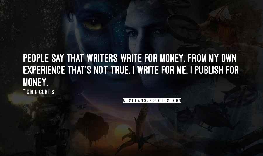 Greg Curtis Quotes: People say that writers write for money. From my own experience that's not true. I write for me. I publish for money.