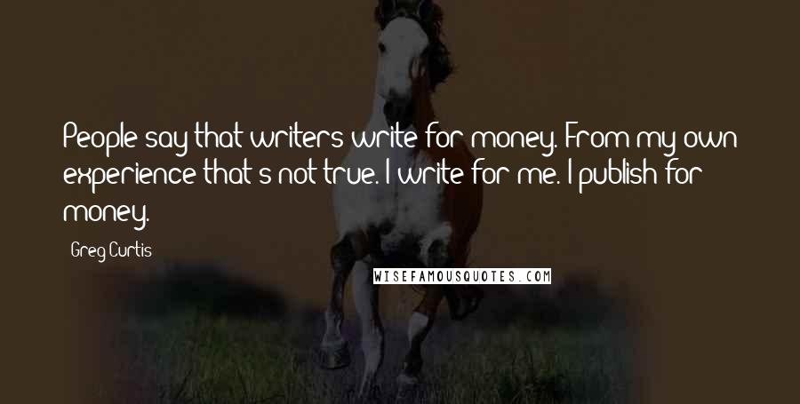 Greg Curtis Quotes: People say that writers write for money. From my own experience that's not true. I write for me. I publish for money.