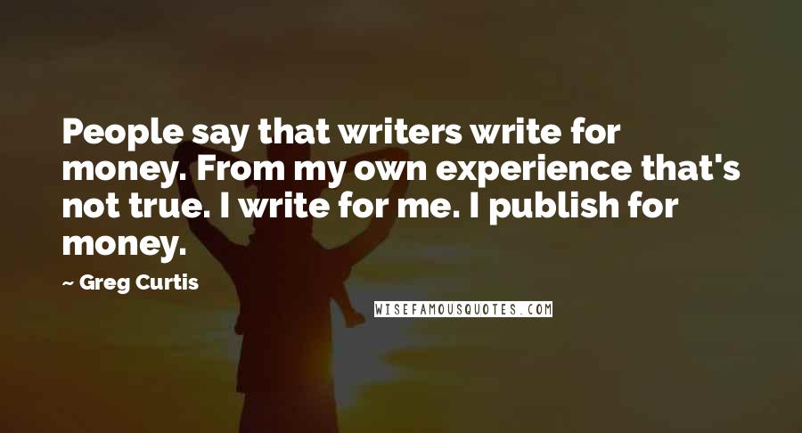 Greg Curtis Quotes: People say that writers write for money. From my own experience that's not true. I write for me. I publish for money.