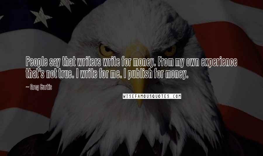 Greg Curtis Quotes: People say that writers write for money. From my own experience that's not true. I write for me. I publish for money.
