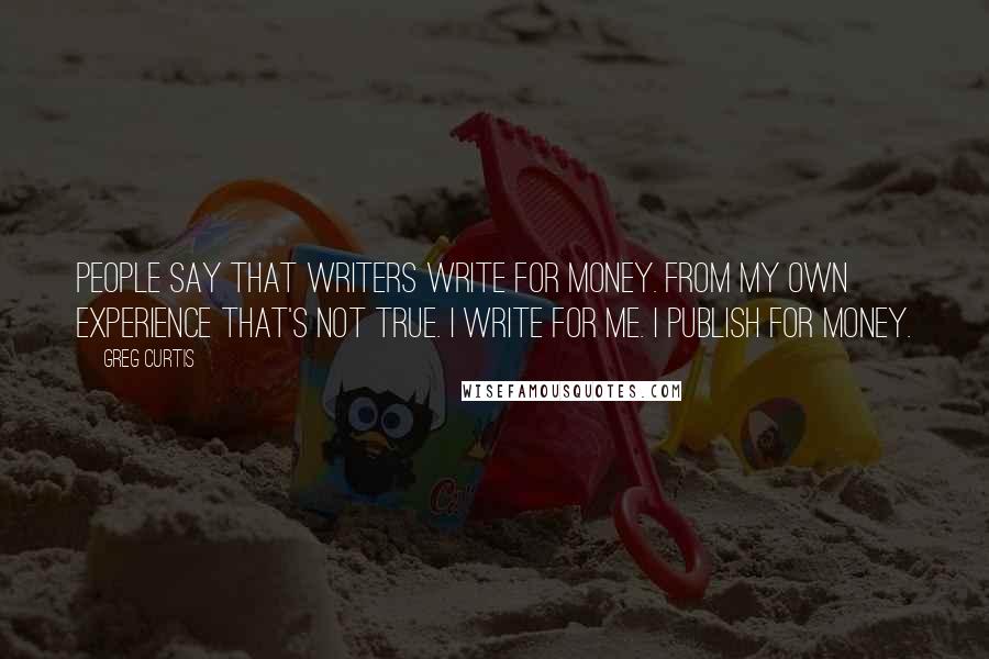 Greg Curtis Quotes: People say that writers write for money. From my own experience that's not true. I write for me. I publish for money.