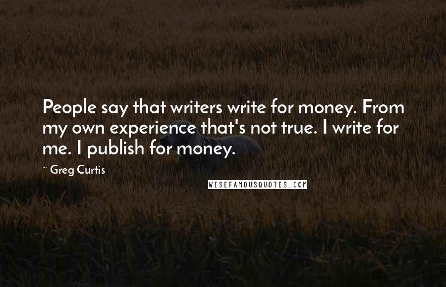 Greg Curtis Quotes: People say that writers write for money. From my own experience that's not true. I write for me. I publish for money.