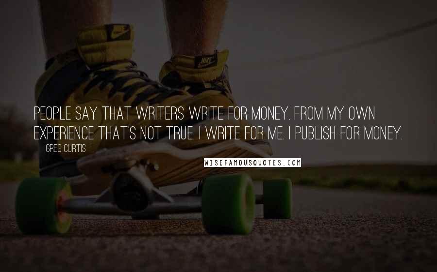 Greg Curtis Quotes: People say that writers write for money. From my own experience that's not true. I write for me. I publish for money.