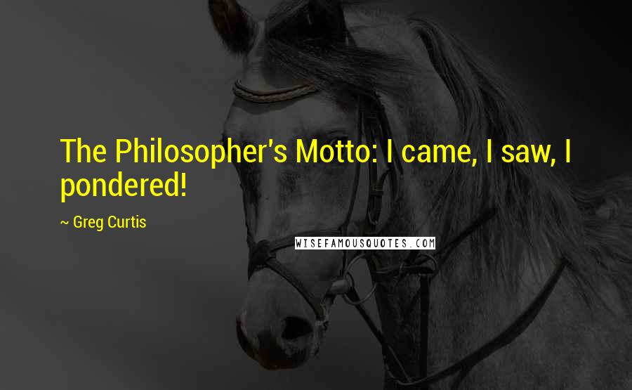 Greg Curtis Quotes: The Philosopher's Motto: I came, I saw, I pondered!